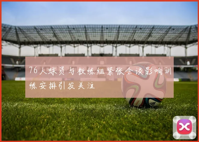 76人球员与教练组紧张会谈影响训练安排引发关注