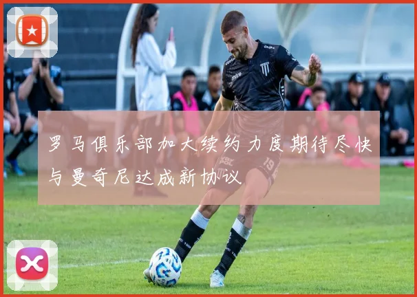 罗马俱乐部加大续约力度期待尽快与曼奇尼达成新协议
