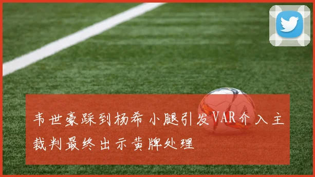 韦世豪踩到杨希小腿引发VAR介入主裁判最终出示黄牌处理