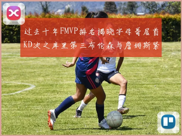 过去十年FMVP排名揭晓字母哥居首KD次之库里第三布伦森与詹姆斯紧随其后