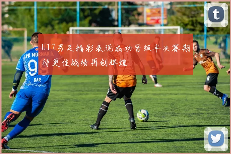 U17男足精彩表现成功晋级半决赛期待更佳战绩再创辉煌
