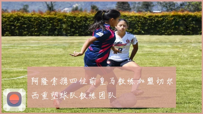 阿隆索携四位前皇马教练加盟切尔西重塑球队教练团队