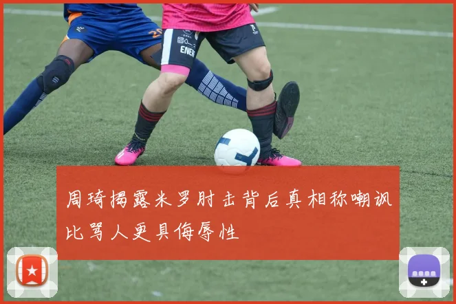 周琦揭露米罗肘击背后真相称嘲讽比骂人更具侮辱性
