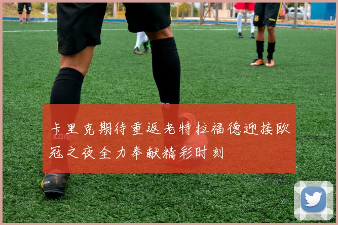 卡里克期待重返老特拉福德迎接欧冠之夜全力奉献精彩时刻