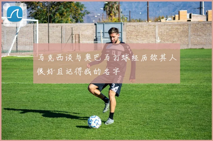 马克西谈与奥巴马打球经历称其人很好且记得我的名字