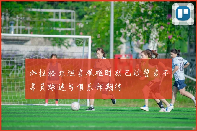 加拉格尔坦言艰难时刻已过誓言不辜负球迷与俱乐部期待