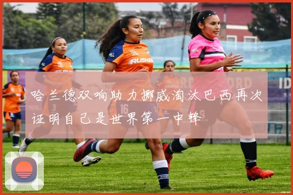哈兰德双响助力挪威淘汰巴西再次证明自己是世界第一中锋