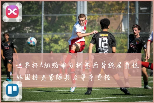 世界杯A组赔率分析墨西哥稳居首位韩国捷克紧随其后争夺资格
