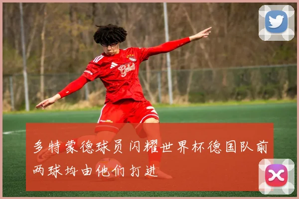 多特蒙德球员闪耀世界杯德国队前两球均由他们打进