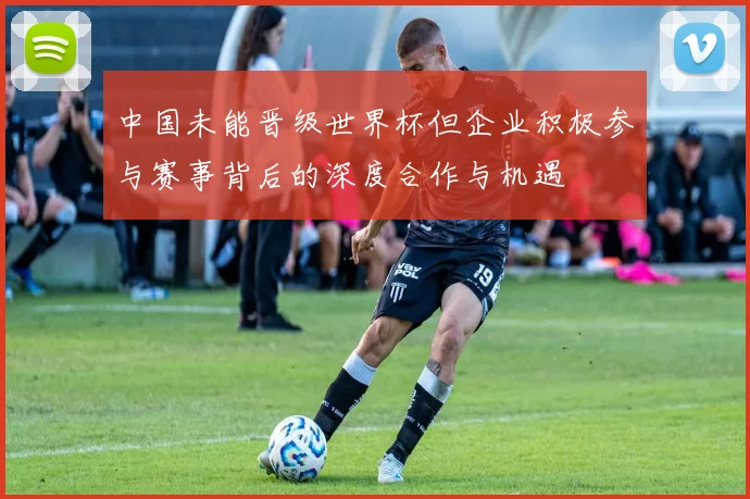 中国未能晋级世界杯但企业积极参与赛事背后的深度合作与机遇