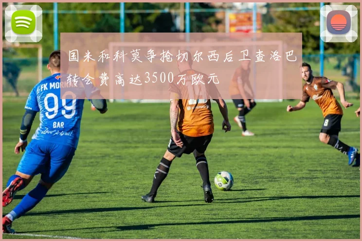 国米和科莫争抢切尔西后卫查洛巴转会费高达3500万欧元