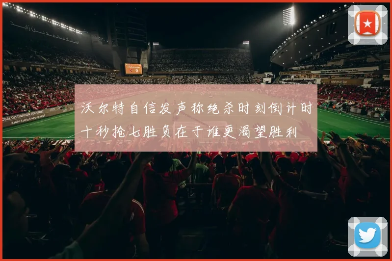 沃尔特自信发声称绝杀时刻倒计时十秒抢七胜负在于谁更渴望胜利