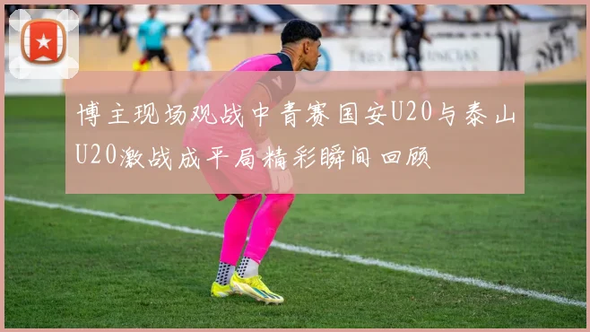 博主现场观战中青赛国安U20与泰山U20激战成平局精彩瞬间回顾