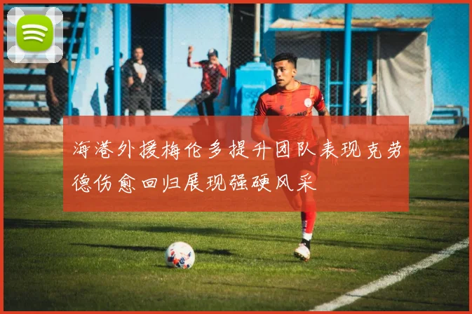 海港外援梅伦多提升团队表现克劳德伤愈回归展现强硬风采