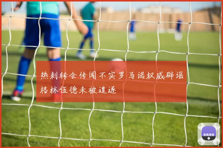 热刺转会传闻不实罗马诺权威辟谣格林伍德未被追逐