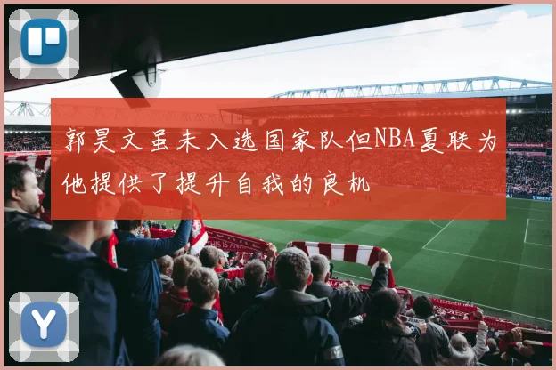 郭昊文虽未入选国家队但NBA夏联为他提供了提升自我的良机