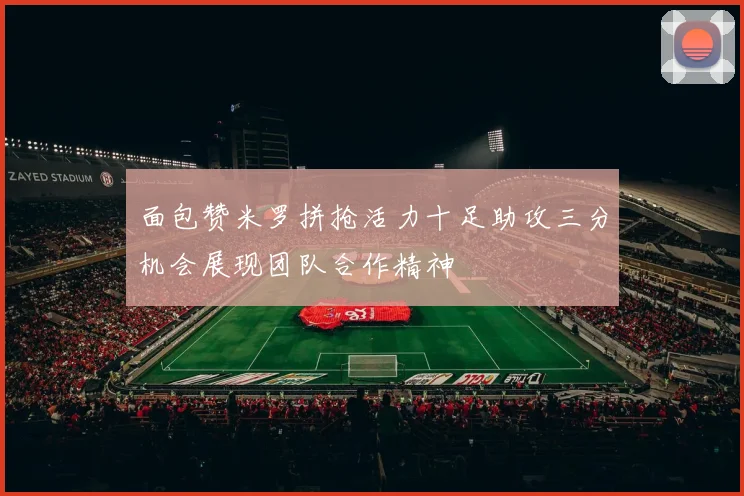 面包赞米罗拼抢活力十足助攻三分机会展现团队合作精神