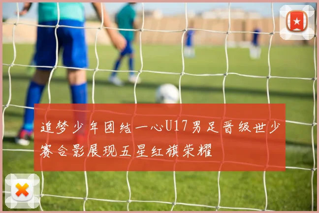 追梦少年团结一心U17男足晋级世少赛合影展现五星红旗荣耀